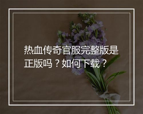 热血传奇官服完整版是正版吗？如何下载？