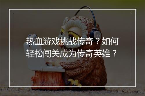 热血游戏挑战传奇？如何轻松闯关成为传奇英雄？