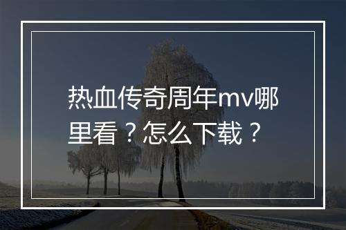 热血传奇周年mv哪里看？怎么下载？