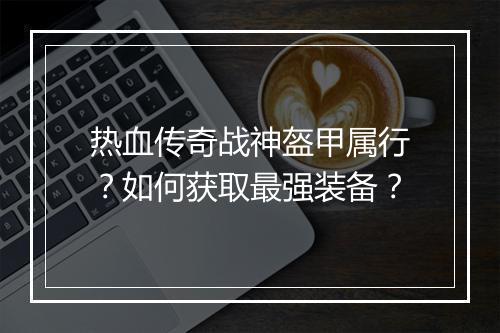 热血传奇战神盔甲属行？如何获取最强装备？
