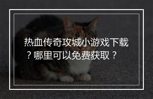 热血传奇攻城小游戏下载？哪里可以免费获取？