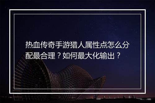 热血传奇手游猎人属性点怎么分配最合理？如何最大化输出？
