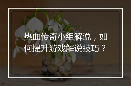 热血传奇小组解说，如何提升游戏解说技巧？