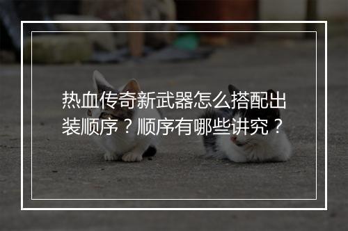 热血传奇新武器怎么搭配出装顺序？顺序有哪些讲究？