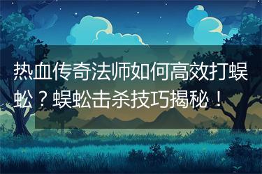 热血传奇法师如何高效打蜈蚣？蜈蚣击杀技巧揭秘！
