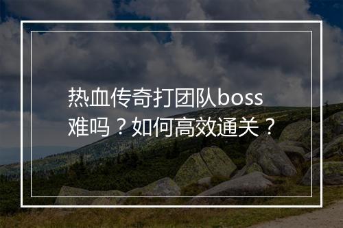 热血传奇打团队boss难吗？如何高效通关？