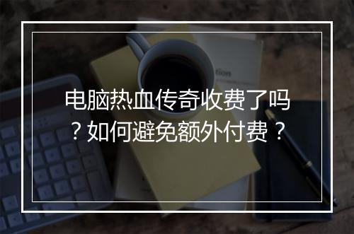 电脑热血传奇收费了吗？如何避免额外付费？