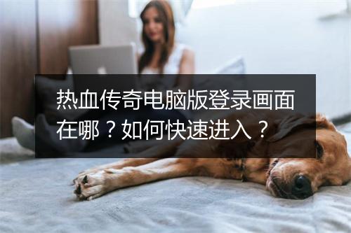 热血传奇电脑版登录画面在哪？如何快速进入？