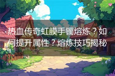 热血传奇虹膜手镯熔炼？如何提升属性？熔炼技巧揭秘