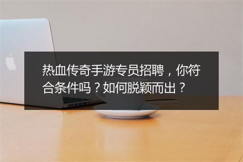 热血传奇手游专员招聘，你符合条件吗？如何脱颖而出？