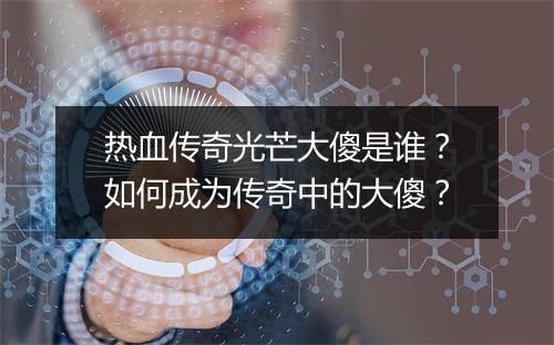 热血传奇光芒大傻是谁？如何成为传奇中的大傻？