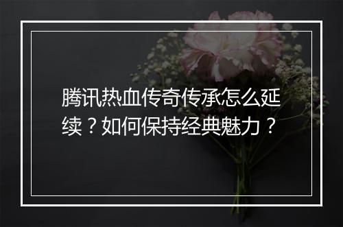 腾讯热血传奇传承怎么延续？如何保持经典魅力？