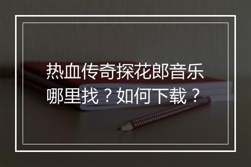 热血传奇探花郎音乐哪里找？如何下载？