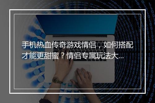 手机热血传奇游戏情侣，如何搭配才能更甜蜜？情侣专属玩法大揭秘？