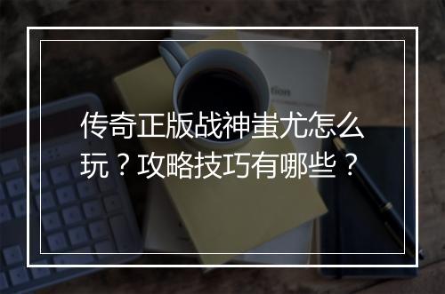 传奇正版战神蚩尤怎么玩？攻略技巧有哪些？
