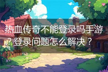 热血传奇不能登录吗手游？登录问题怎么解决？