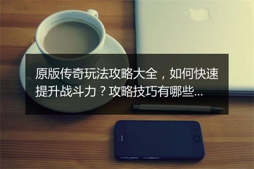 原版传奇玩法攻略大全，如何快速提升战斗力？攻略技巧有哪些？