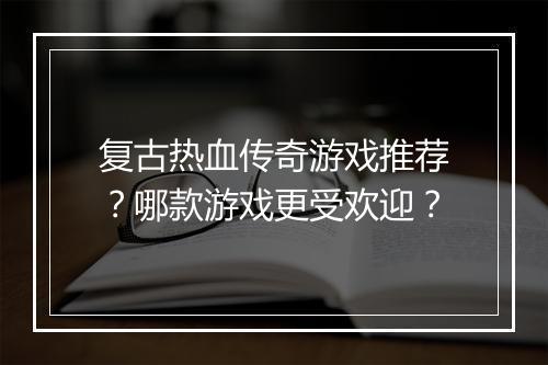 复古热血传奇游戏推荐？哪款游戏更受欢迎？