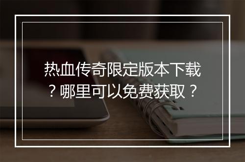 热血传奇限定版本下载？哪里可以免费获取？