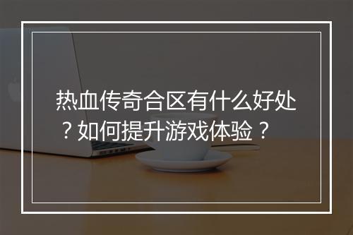热血传奇合区有什么好处？如何提升游戏体验？