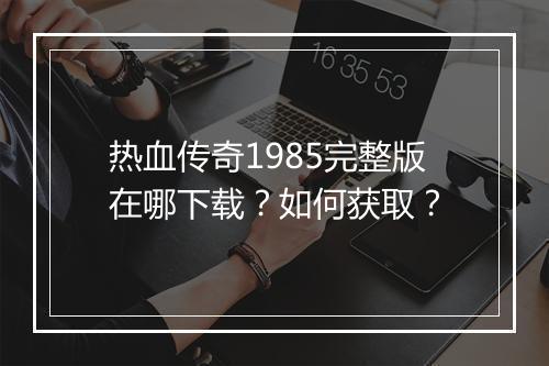 热血传奇1985完整版在哪下载？如何获取？