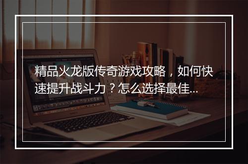 精品火龙版传奇游戏攻略，如何快速提升战斗力？怎么选择最佳装备？