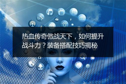 热血传奇傲战天下，如何提升战斗力？装备搭配技巧揭秘