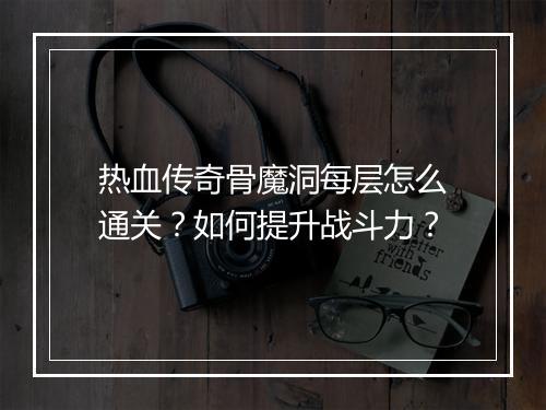 热血传奇骨魔洞每层怎么通关？如何提升战斗力？