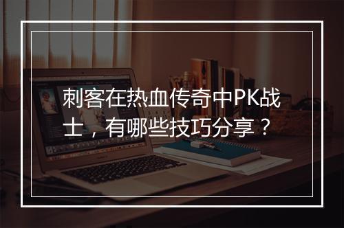 刺客在热血传奇中PK战士，有哪些技巧分享？