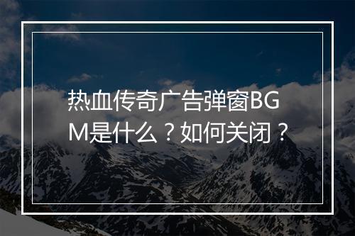 热血传奇广告弹窗BGM是什么？如何关闭？