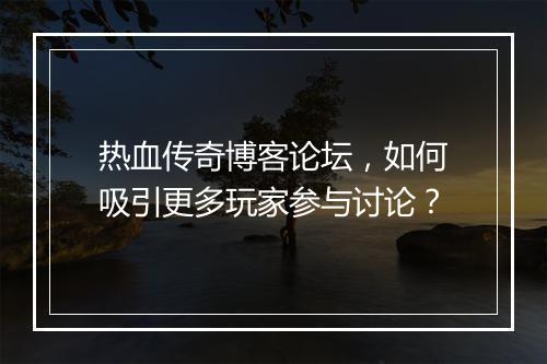 热血传奇博客论坛，如何吸引更多玩家参与讨论？