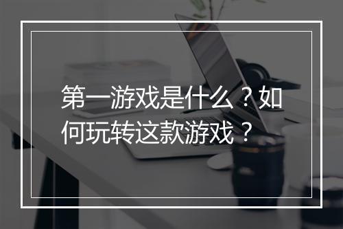 第一游戏是什么？如何玩转这款游戏？