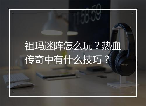 祖玛迷阵怎么玩？热血传奇中有什么技巧？