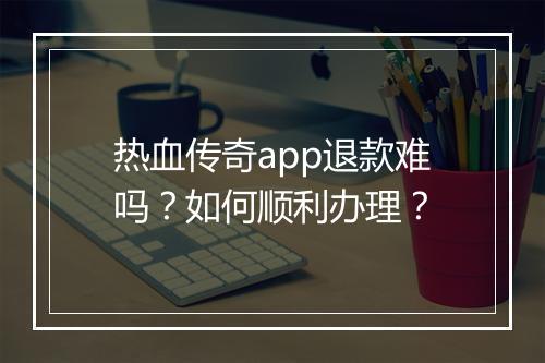 热血传奇app退款难吗？如何顺利办理？