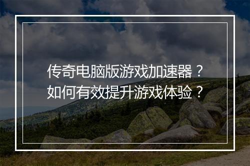 传奇电脑版游戏加速器？如何有效提升游戏体验？
