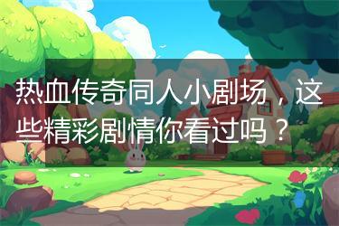 热血传奇同人小剧场，这些精彩剧情你看过吗？