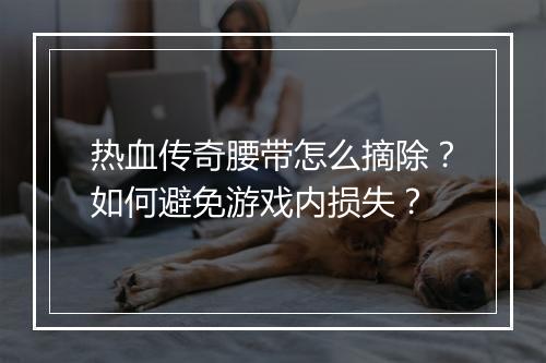 热血传奇腰带怎么摘除？如何避免游戏内损失？