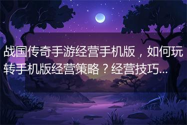 战国传奇手游经营手机版，如何玩转手机版经营策略？经营技巧揭秘！