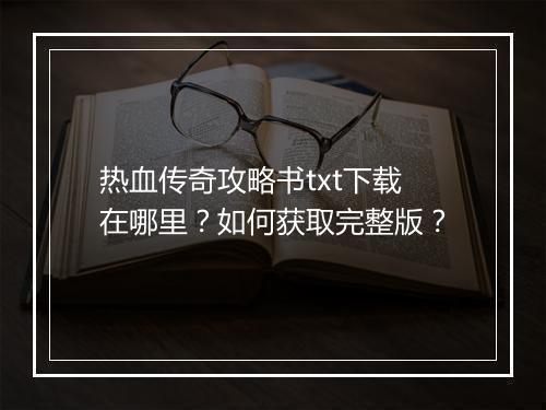 热血传奇攻略书txt下载在哪里？如何获取完整版？
