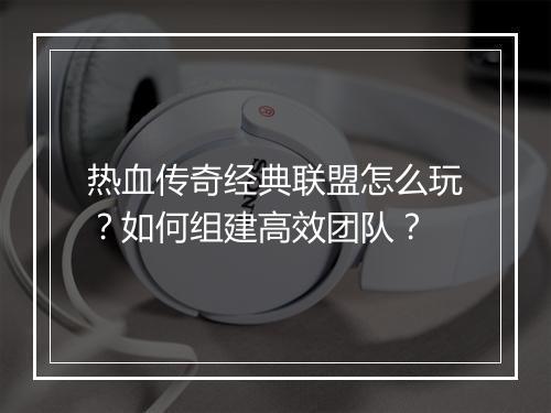 热血传奇经典联盟怎么玩？如何组建高效团队？