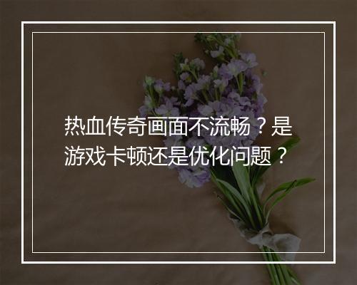 热血传奇画面不流畅？是游戏卡顿还是优化问题？