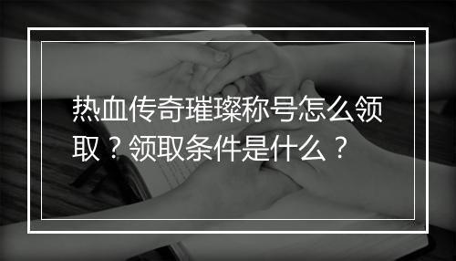热血传奇璀璨称号怎么领取？领取条件是什么？