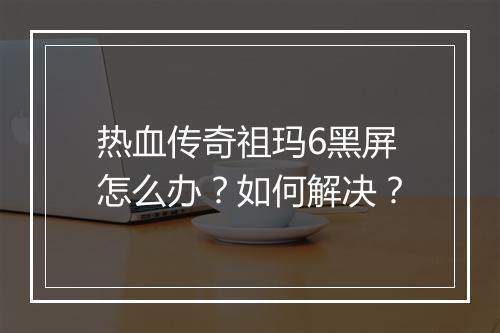 热血传奇祖玛6黑屏怎么办？如何解决？