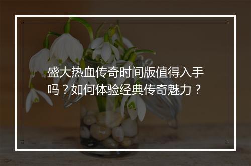 盛大热血传奇时间版值得入手吗？如何体验经典传奇魅力？