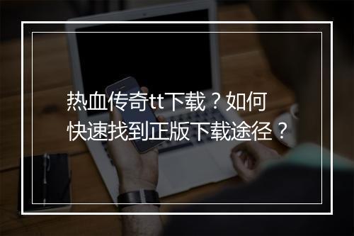 热血传奇tt下载？如何快速找到正版下载途径？