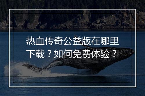 热血传奇公益版在哪里下载？如何免费体验？