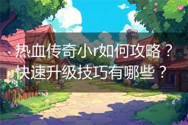 热血传奇小r如何攻略？快速升级技巧有哪些？