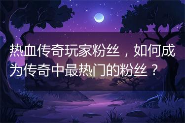 热血传奇玩家粉丝，如何成为传奇中最热门的粉丝？