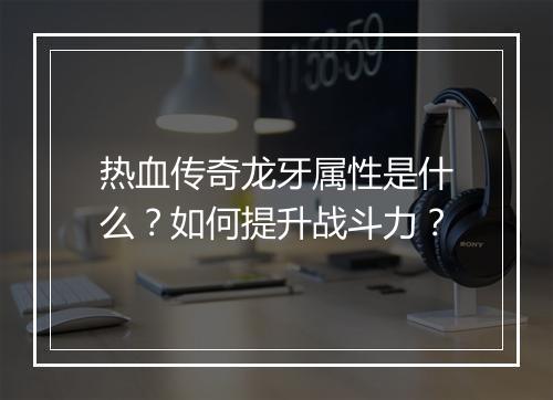 热血传奇龙牙属性是什么？如何提升战斗力？