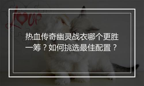 热血传奇幽灵战衣哪个更胜一筹？如何挑选最佳配置？